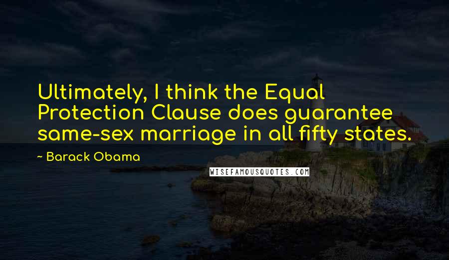 Barack Obama Quotes: Ultimately, I think the Equal Protection Clause does guarantee same-sex marriage in all fifty states.