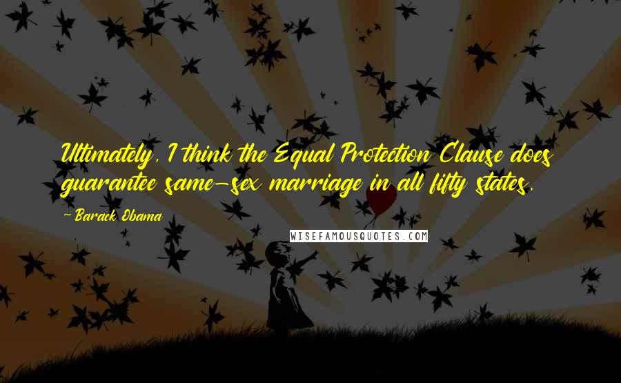 Barack Obama Quotes: Ultimately, I think the Equal Protection Clause does guarantee same-sex marriage in all fifty states.