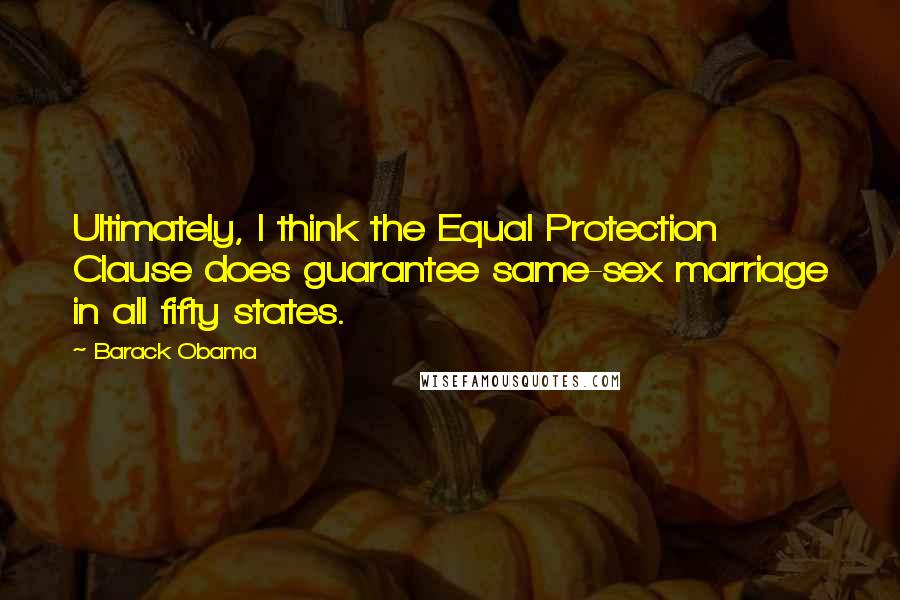 Barack Obama Quotes: Ultimately, I think the Equal Protection Clause does guarantee same-sex marriage in all fifty states.