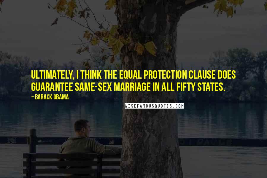 Barack Obama Quotes: Ultimately, I think the Equal Protection Clause does guarantee same-sex marriage in all fifty states.