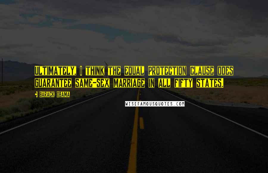 Barack Obama Quotes: Ultimately, I think the Equal Protection Clause does guarantee same-sex marriage in all fifty states.