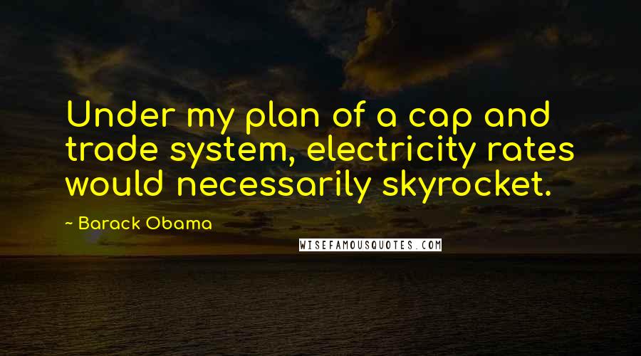 Barack Obama Quotes: Under my plan of a cap and trade system, electricity rates would necessarily skyrocket.
