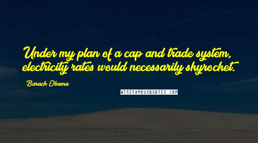 Barack Obama Quotes: Under my plan of a cap and trade system, electricity rates would necessarily skyrocket.