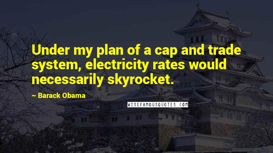 Barack Obama Quotes: Under my plan of a cap and trade system, electricity rates would necessarily skyrocket.