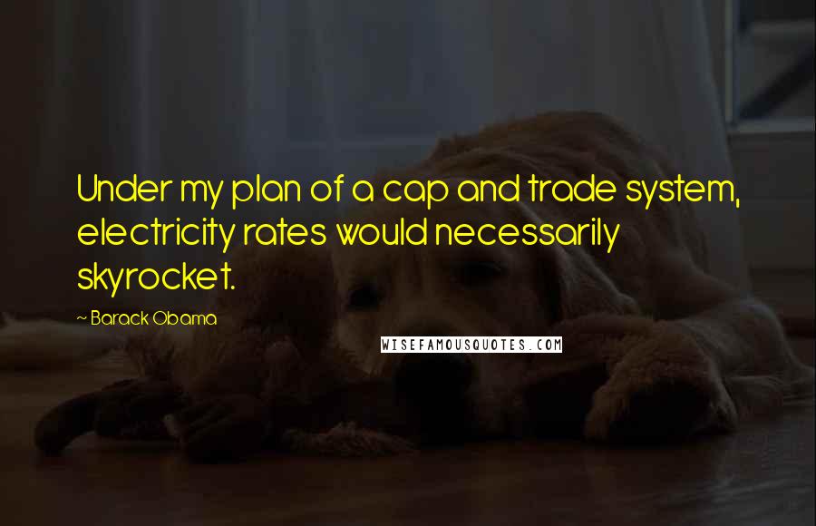 Barack Obama Quotes: Under my plan of a cap and trade system, electricity rates would necessarily skyrocket.
