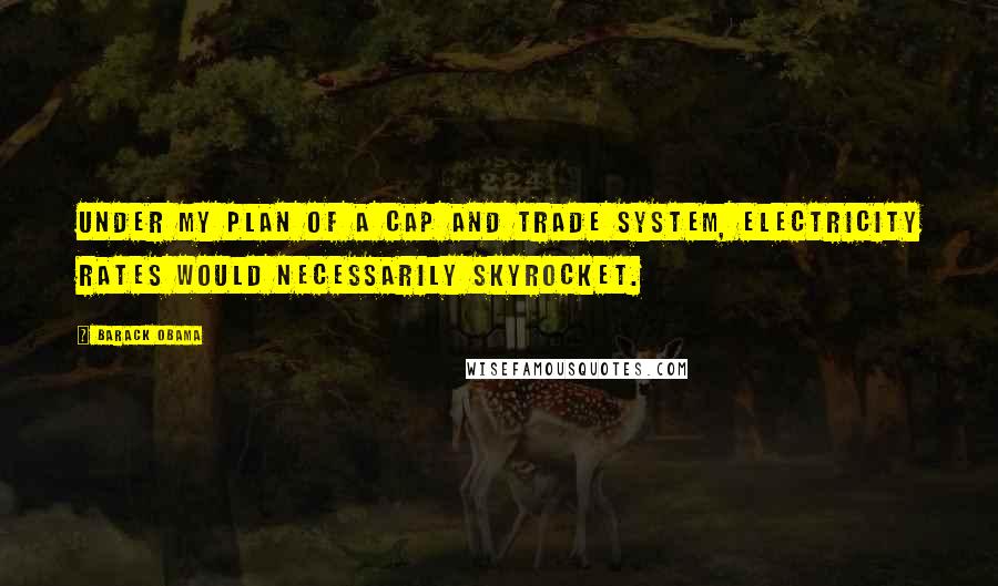 Barack Obama Quotes: Under my plan of a cap and trade system, electricity rates would necessarily skyrocket.