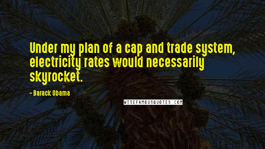 Barack Obama Quotes: Under my plan of a cap and trade system, electricity rates would necessarily skyrocket.