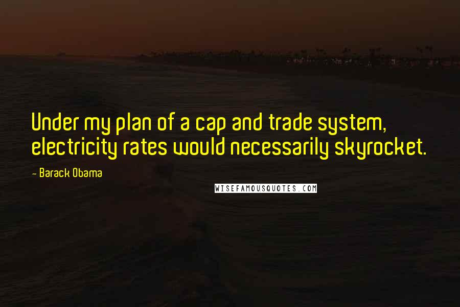 Barack Obama Quotes: Under my plan of a cap and trade system, electricity rates would necessarily skyrocket.
