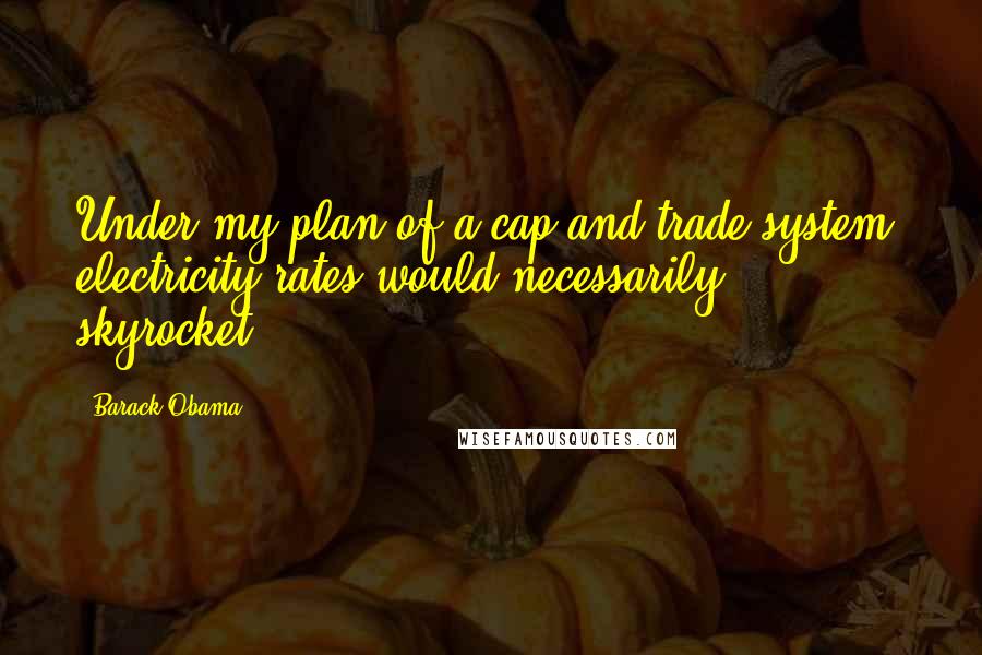 Barack Obama Quotes: Under my plan of a cap and trade system, electricity rates would necessarily skyrocket.
