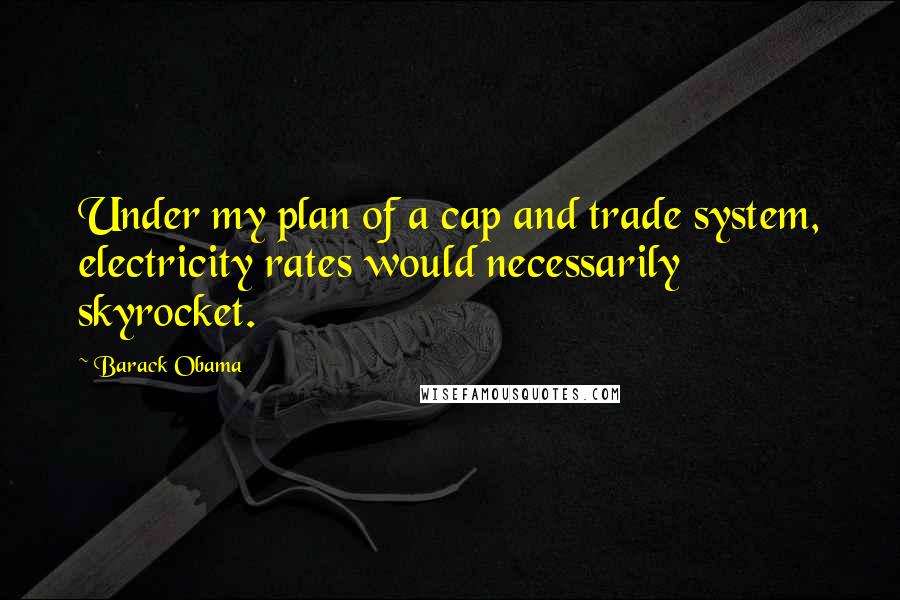 Barack Obama Quotes: Under my plan of a cap and trade system, electricity rates would necessarily skyrocket.