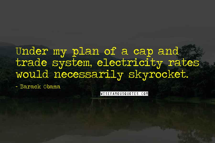 Barack Obama Quotes: Under my plan of a cap and trade system, electricity rates would necessarily skyrocket.