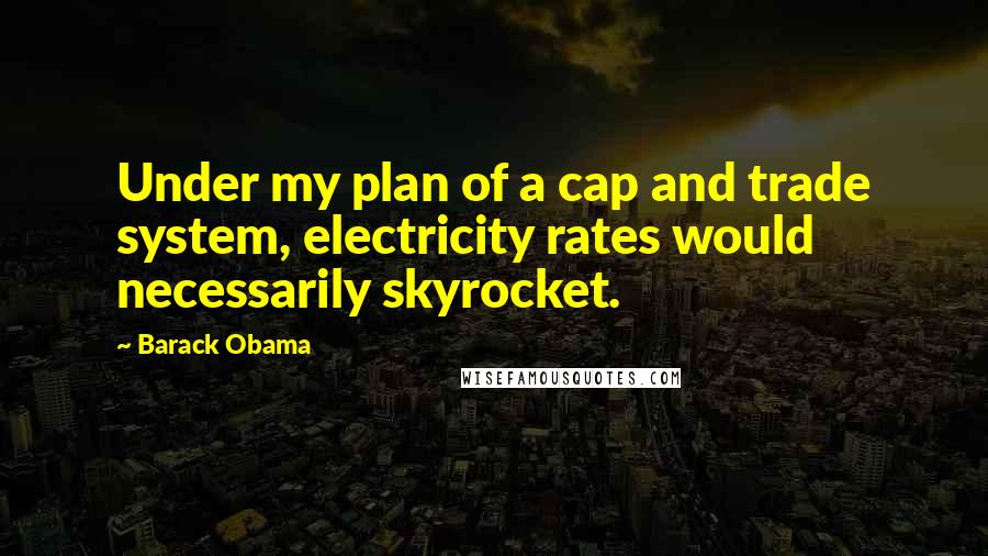 Barack Obama Quotes: Under my plan of a cap and trade system, electricity rates would necessarily skyrocket.