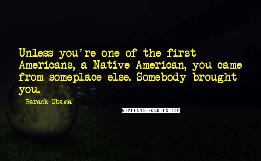 Barack Obama Quotes: Unless you're one of the first Americans, a Native American, you came from someplace else. Somebody brought you.