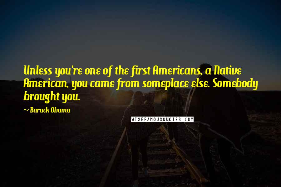 Barack Obama Quotes: Unless you're one of the first Americans, a Native American, you came from someplace else. Somebody brought you.