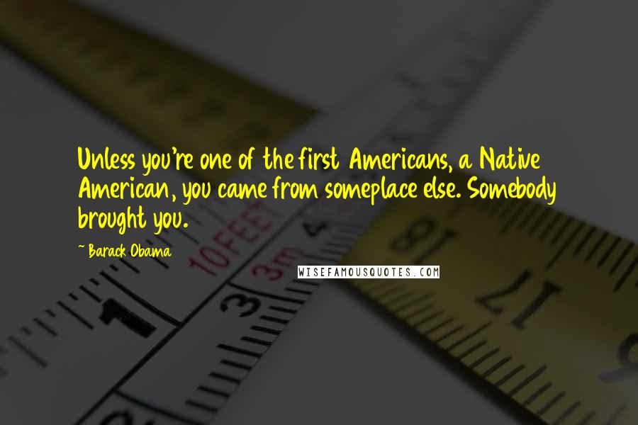 Barack Obama Quotes: Unless you're one of the first Americans, a Native American, you came from someplace else. Somebody brought you.