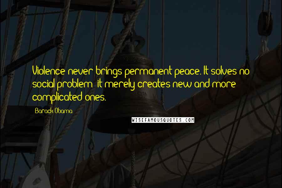Barack Obama Quotes: Violence never brings permanent peace. It solves no social problem: it merely creates new and more complicated ones.