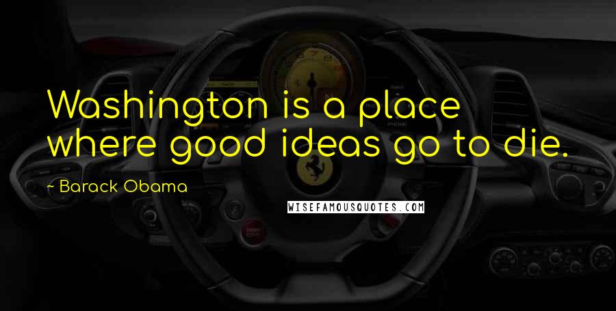 Barack Obama Quotes: Washington is a place where good ideas go to die.