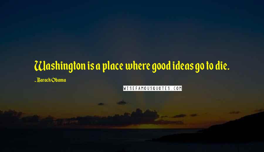 Barack Obama Quotes: Washington is a place where good ideas go to die.