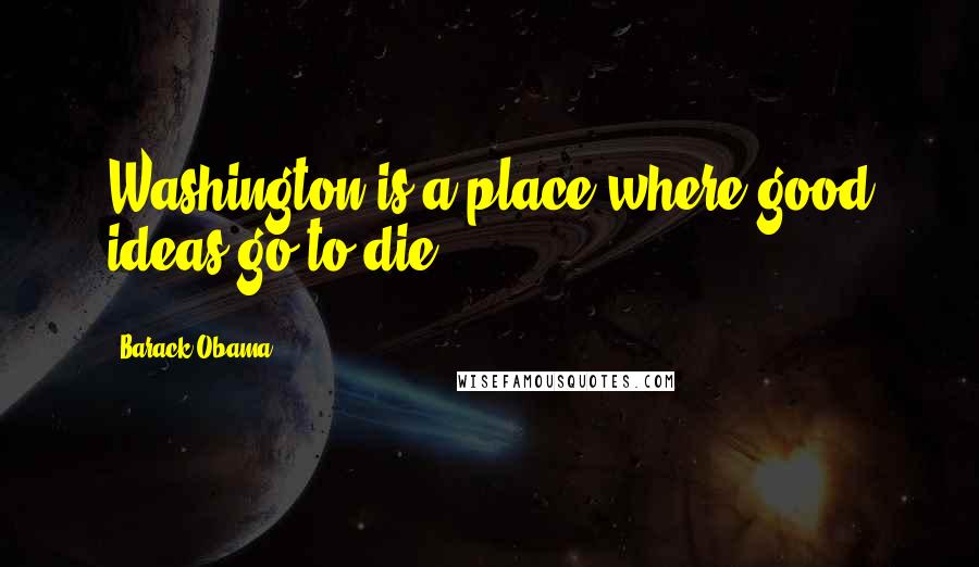 Barack Obama Quotes: Washington is a place where good ideas go to die.