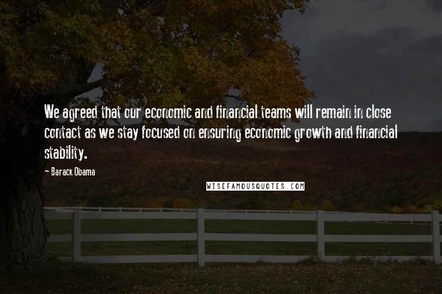 Barack Obama Quotes: We agreed that our economic and financial teams will remain in close contact as we stay focused on ensuring economic growth and financial stability.