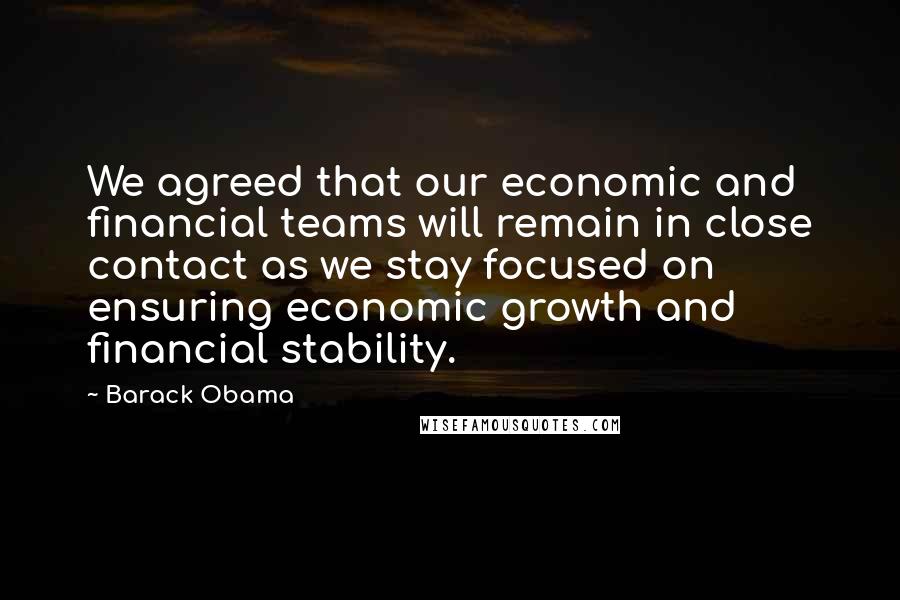 Barack Obama Quotes: We agreed that our economic and financial teams will remain in close contact as we stay focused on ensuring economic growth and financial stability.