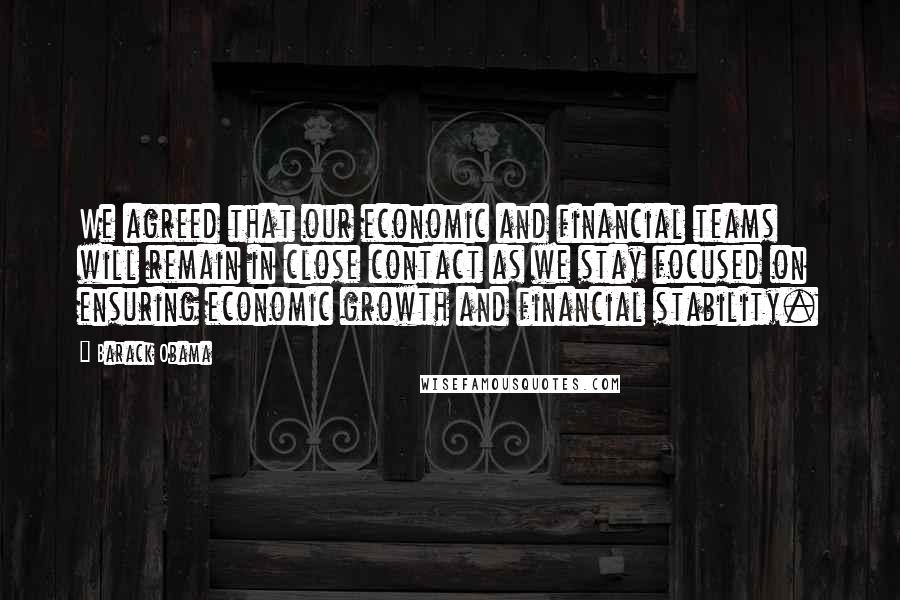 Barack Obama Quotes: We agreed that our economic and financial teams will remain in close contact as we stay focused on ensuring economic growth and financial stability.