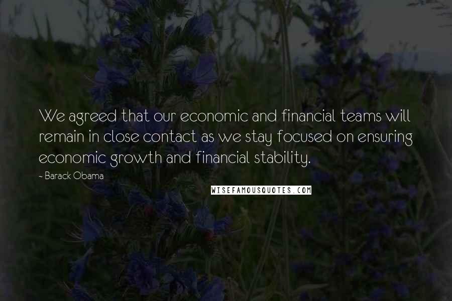 Barack Obama Quotes: We agreed that our economic and financial teams will remain in close contact as we stay focused on ensuring economic growth and financial stability.