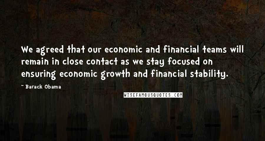 Barack Obama Quotes: We agreed that our economic and financial teams will remain in close contact as we stay focused on ensuring economic growth and financial stability.