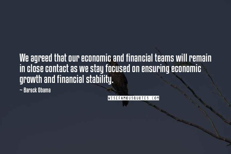 Barack Obama Quotes: We agreed that our economic and financial teams will remain in close contact as we stay focused on ensuring economic growth and financial stability.