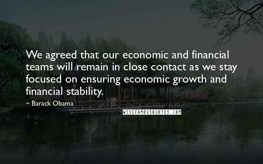 Barack Obama Quotes: We agreed that our economic and financial teams will remain in close contact as we stay focused on ensuring economic growth and financial stability.