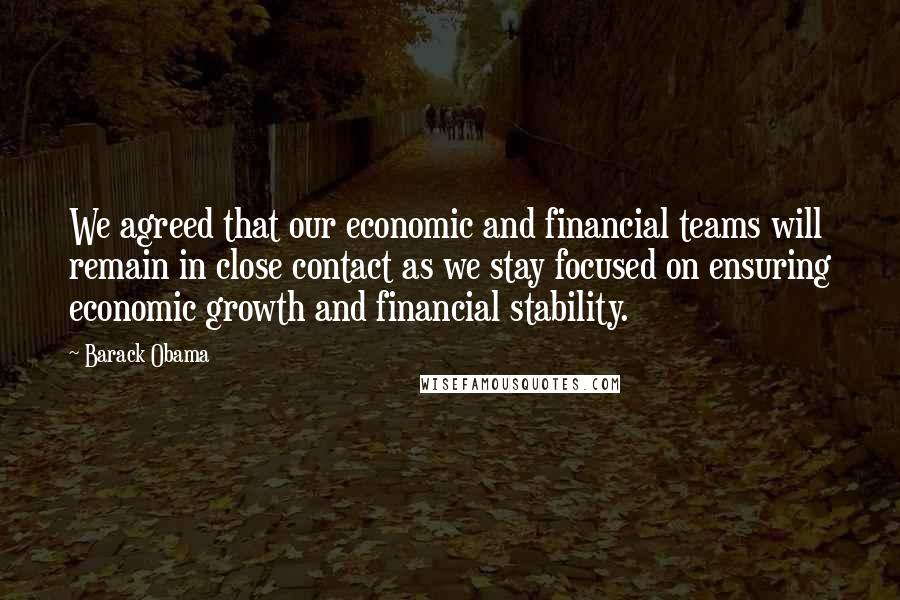 Barack Obama Quotes: We agreed that our economic and financial teams will remain in close contact as we stay focused on ensuring economic growth and financial stability.