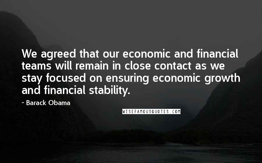 Barack Obama Quotes: We agreed that our economic and financial teams will remain in close contact as we stay focused on ensuring economic growth and financial stability.