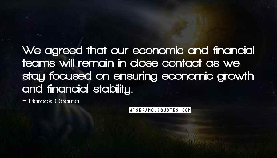 Barack Obama Quotes: We agreed that our economic and financial teams will remain in close contact as we stay focused on ensuring economic growth and financial stability.