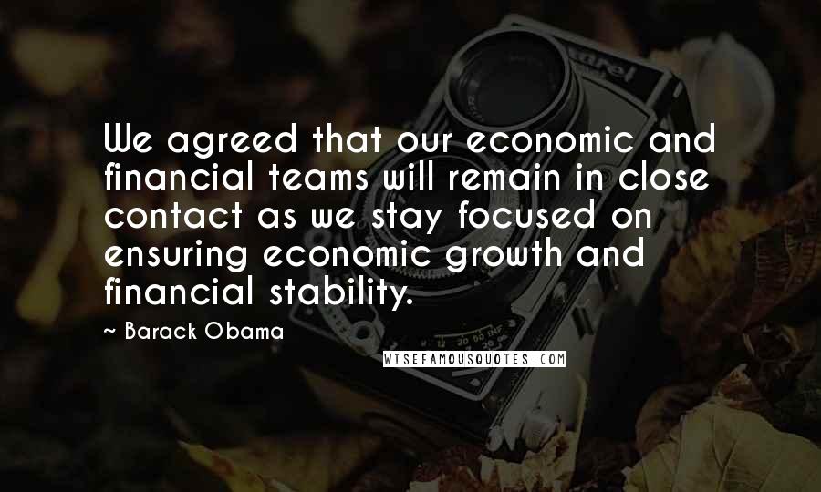 Barack Obama Quotes: We agreed that our economic and financial teams will remain in close contact as we stay focused on ensuring economic growth and financial stability.