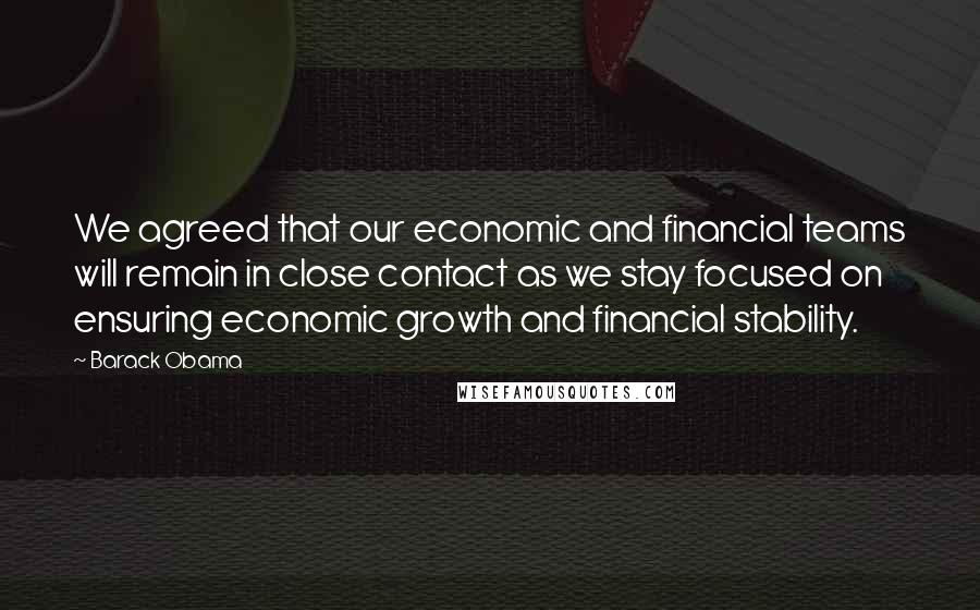 Barack Obama Quotes: We agreed that our economic and financial teams will remain in close contact as we stay focused on ensuring economic growth and financial stability.