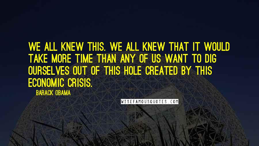 Barack Obama Quotes: We all knew this. We all knew that it would take more time than any of us want to dig ourselves out of this hole created by this economic crisis.