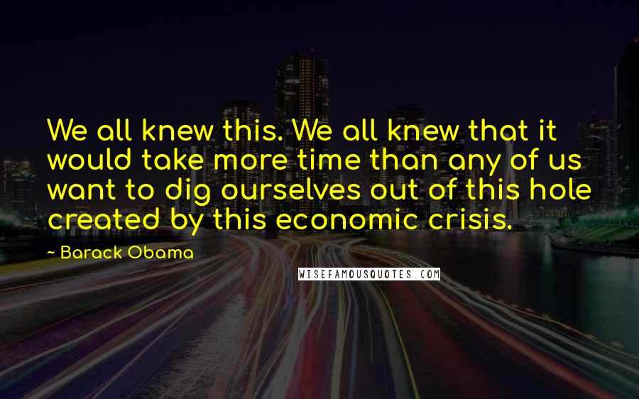 Barack Obama Quotes: We all knew this. We all knew that it would take more time than any of us want to dig ourselves out of this hole created by this economic crisis.