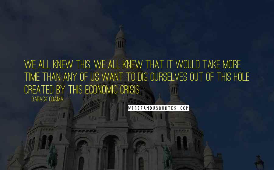 Barack Obama Quotes: We all knew this. We all knew that it would take more time than any of us want to dig ourselves out of this hole created by this economic crisis.