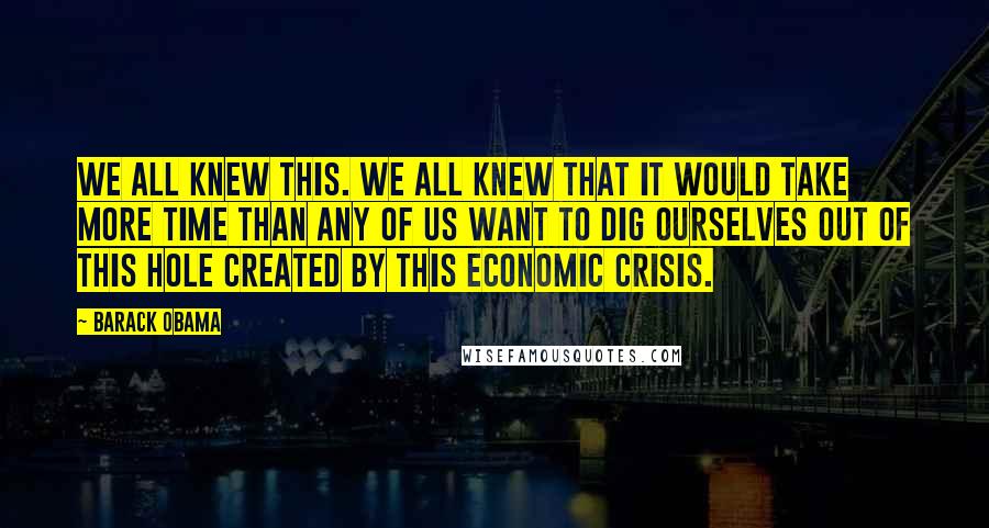 Barack Obama Quotes: We all knew this. We all knew that it would take more time than any of us want to dig ourselves out of this hole created by this economic crisis.