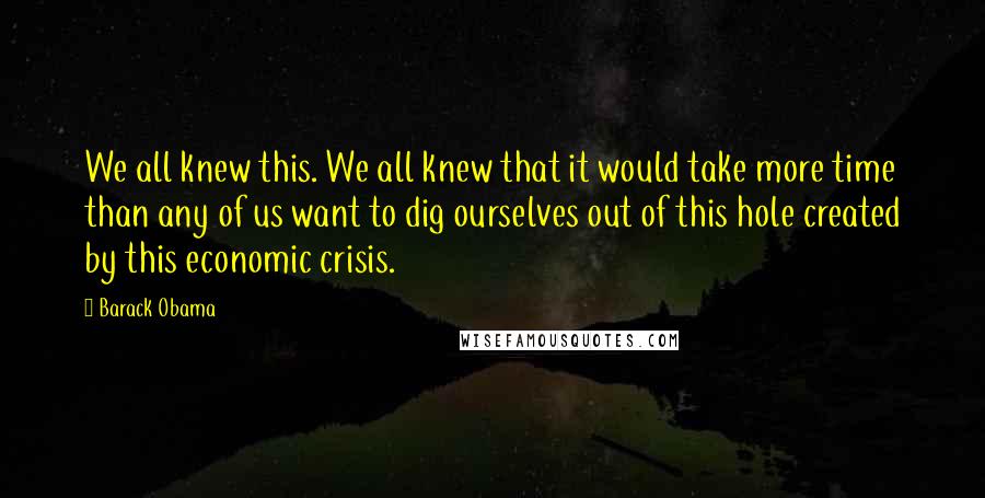 Barack Obama Quotes: We all knew this. We all knew that it would take more time than any of us want to dig ourselves out of this hole created by this economic crisis.