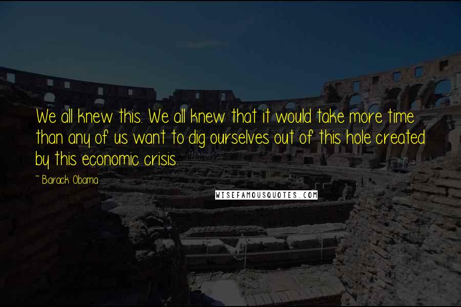 Barack Obama Quotes: We all knew this. We all knew that it would take more time than any of us want to dig ourselves out of this hole created by this economic crisis.