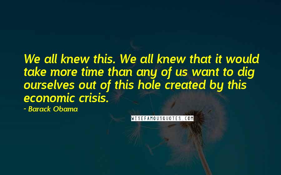 Barack Obama Quotes: We all knew this. We all knew that it would take more time than any of us want to dig ourselves out of this hole created by this economic crisis.