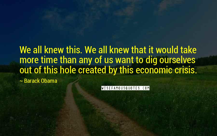 Barack Obama Quotes: We all knew this. We all knew that it would take more time than any of us want to dig ourselves out of this hole created by this economic crisis.