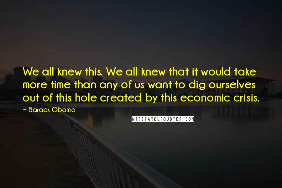 Barack Obama Quotes: We all knew this. We all knew that it would take more time than any of us want to dig ourselves out of this hole created by this economic crisis.