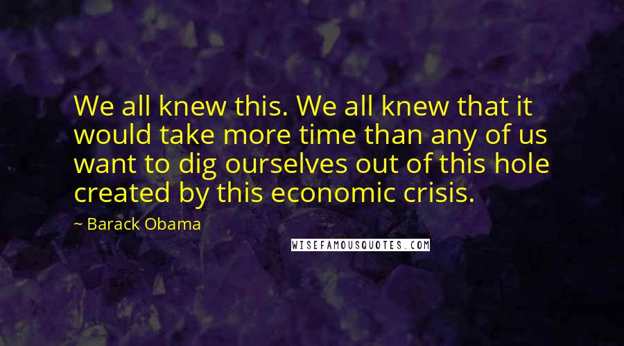 Barack Obama Quotes: We all knew this. We all knew that it would take more time than any of us want to dig ourselves out of this hole created by this economic crisis.