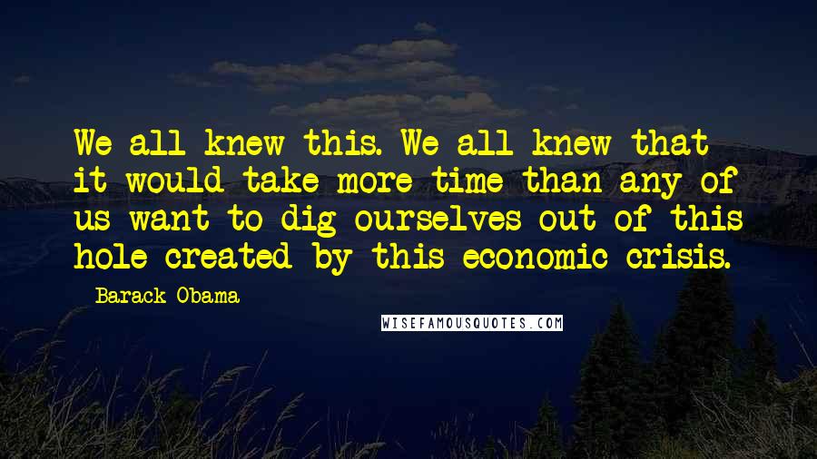 Barack Obama Quotes: We all knew this. We all knew that it would take more time than any of us want to dig ourselves out of this hole created by this economic crisis.