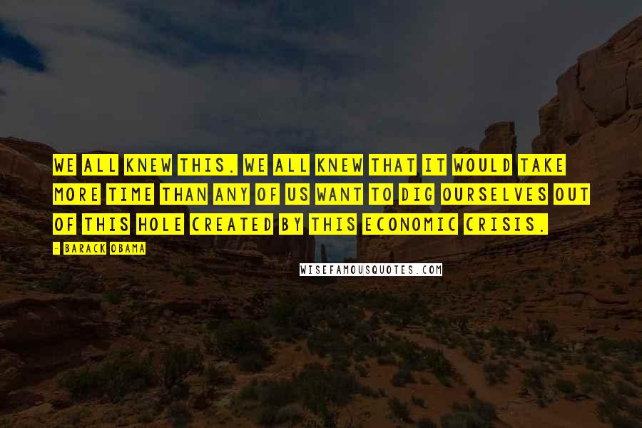 Barack Obama Quotes: We all knew this. We all knew that it would take more time than any of us want to dig ourselves out of this hole created by this economic crisis.