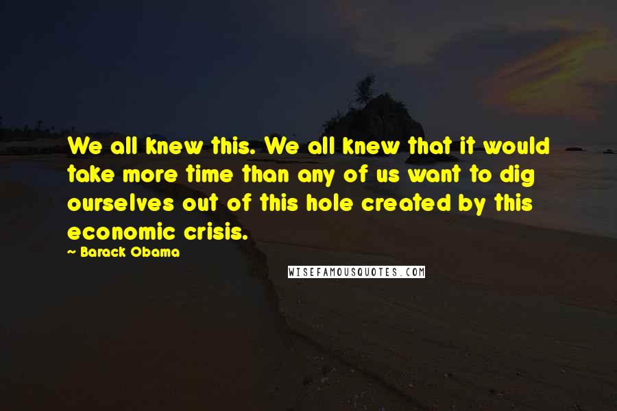 Barack Obama Quotes: We all knew this. We all knew that it would take more time than any of us want to dig ourselves out of this hole created by this economic crisis.