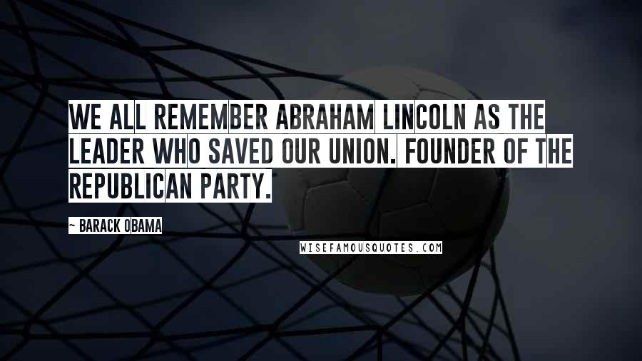 Barack Obama Quotes: We all remember Abraham Lincoln as the leader who saved our Union. Founder of the Republican Party.