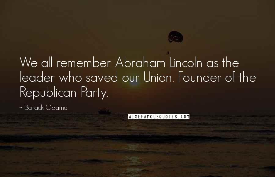 Barack Obama Quotes: We all remember Abraham Lincoln as the leader who saved our Union. Founder of the Republican Party.